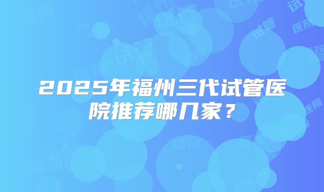 2025年福州三代试管医院推荐哪几家？