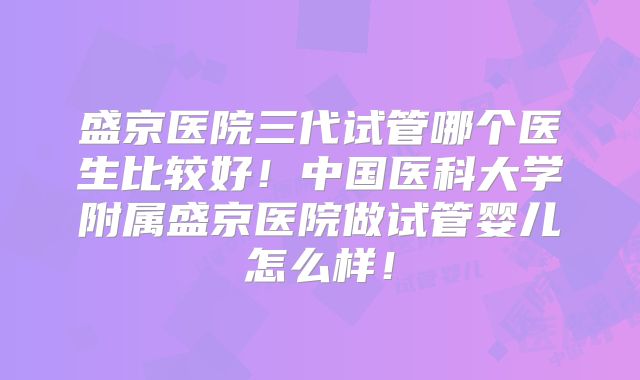 盛京医院三代试管哪个医生比较好！中国医科大学附属盛京医院做试管婴儿怎么样！