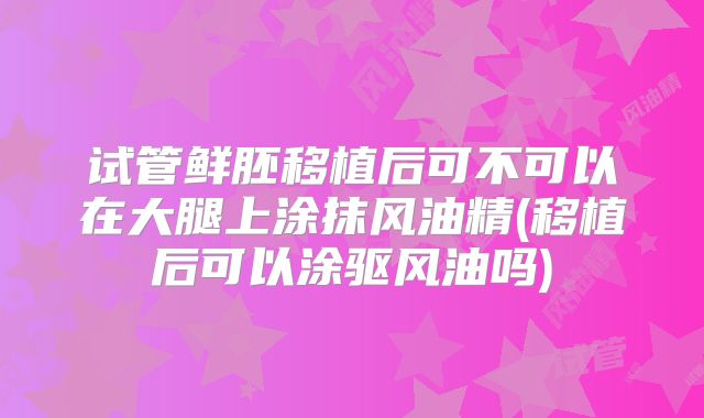 试管鲜胚移植后可不可以在大腿上涂抹风油精(移植后可以涂驱风油吗)
