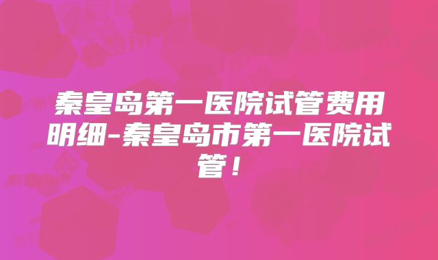秦皇岛第一医院试管费用明细-秦皇岛市第一医院试管！