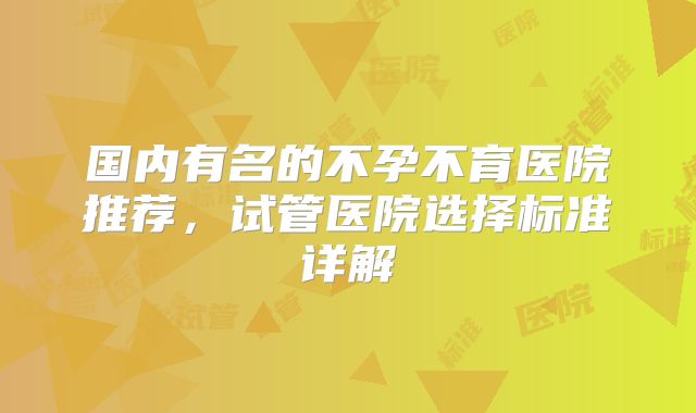 国内有名的不孕不育医院推荐，试管医院选择标准详解