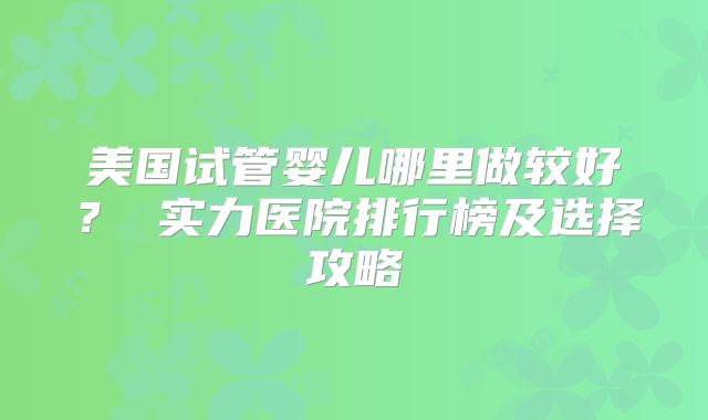 美国试管婴儿哪里做较好？ 实力医院排行榜及选择攻略