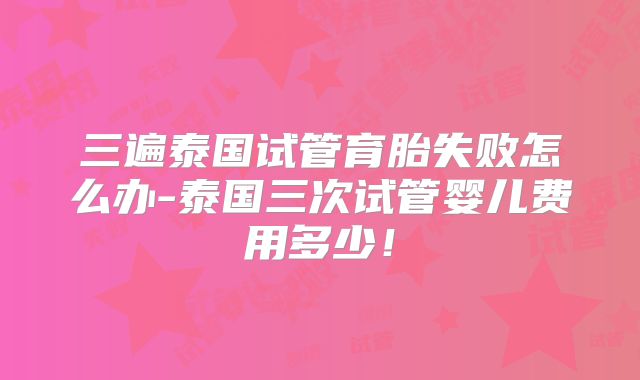 三遍泰国试管育胎失败怎么办-泰国三次试管婴儿费用多少！