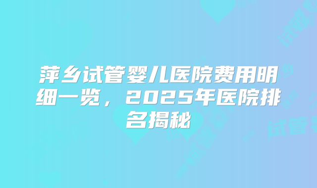 萍乡试管婴儿医院费用明细一览，2025年医院排名揭秘