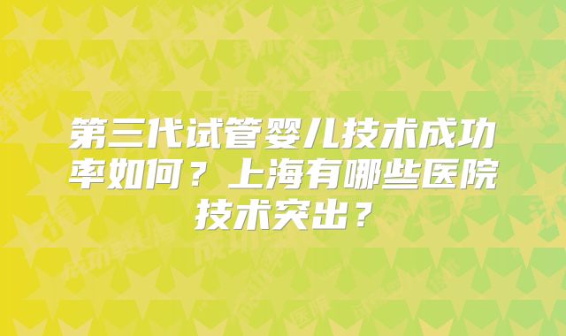 第三代试管婴儿技术成功率如何？上海有哪些医院技术突出？
