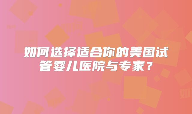 如何选择适合你的美国试管婴儿医院与专家？