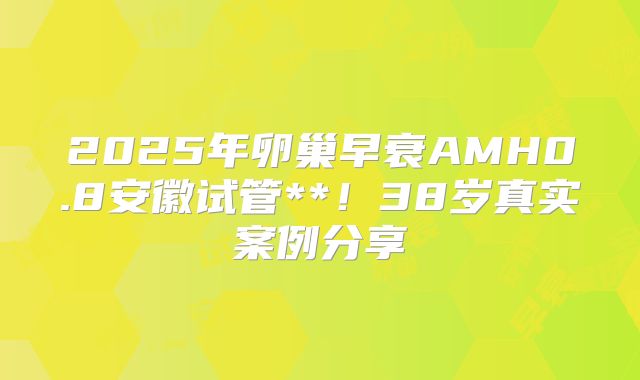 2025年卵巢早衰AMH0.8安徽试管**！38岁真实案例分享