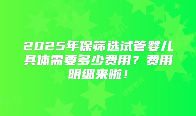 2025年保筛选试管婴儿具体需要多少费用？费用明细来啦！