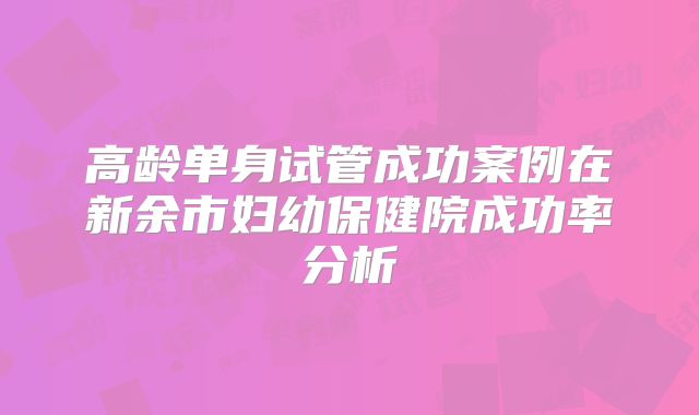 高龄单身试管成功案例在新余市妇幼保健院成功率分析