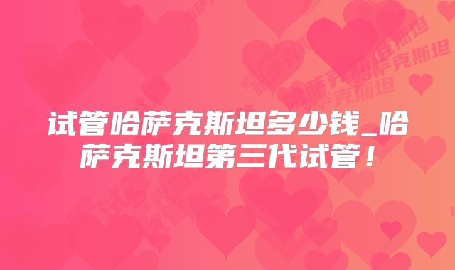 试管哈萨克斯坦多少钱_哈萨克斯坦第三代试管！