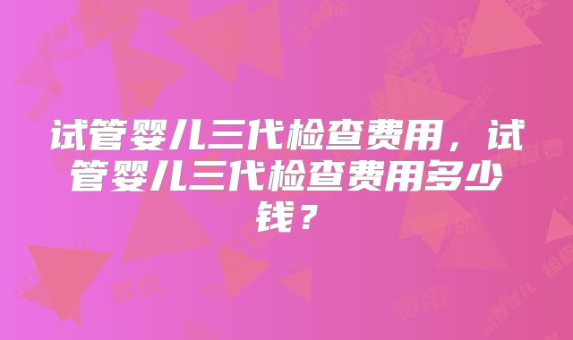 试管婴儿三代检查费用，试管婴儿三代检查费用多少钱？