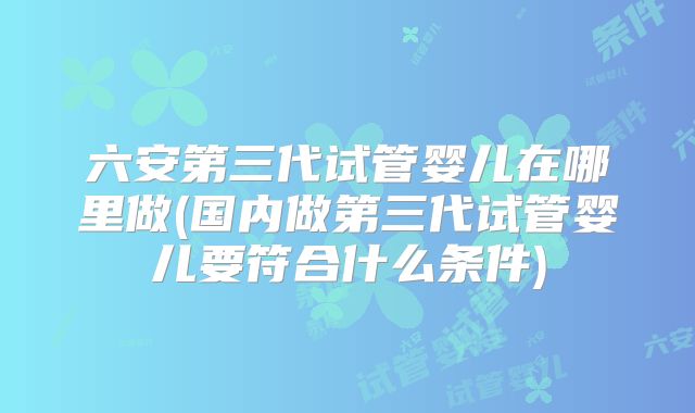 六安第三代试管婴儿在哪里做(国内做第三代试管婴儿要符合什么条件)
