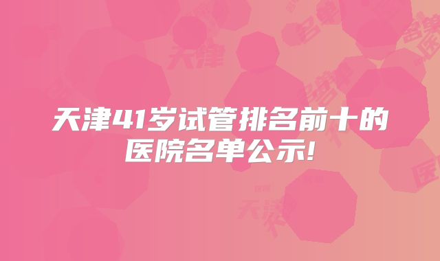 天津41岁试管排名前十的医院名单公示!