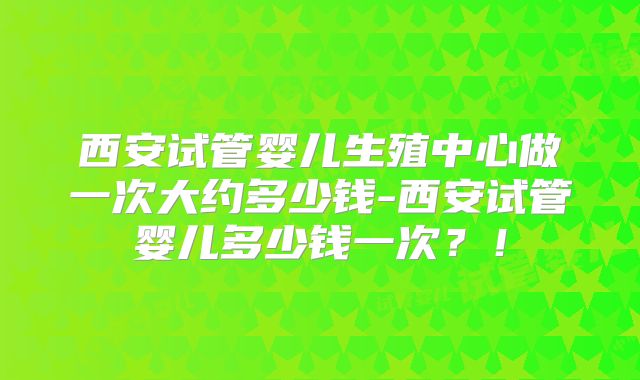 西安试管婴儿生殖中心做一次大约多少钱-西安试管婴儿多少钱一次？！