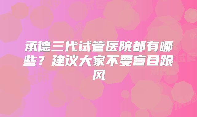 承德三代试管医院都有哪些？建议大家不要盲目跟风