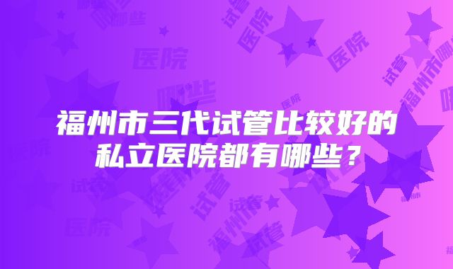 福州市三代试管比较好的私立医院都有哪些？