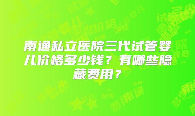 南通私立医院三代试管婴儿价格多少钱？有哪些隐藏费用？
