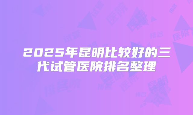 2025年昆明比较好的三代试管医院排名整理