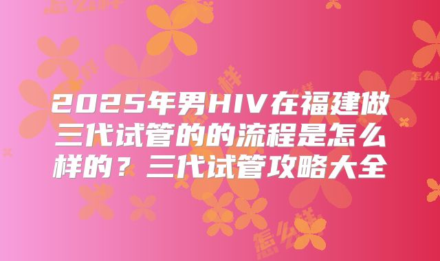 2025年男HIV在福建做三代试管的的流程是怎么样的?三代试管攻略大全