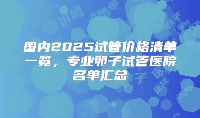 国内2025试管价格清单一览，专业卵子试管医院名单汇总