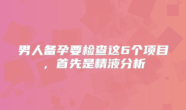 男人备孕要检查这6个项目,首先是精液分析