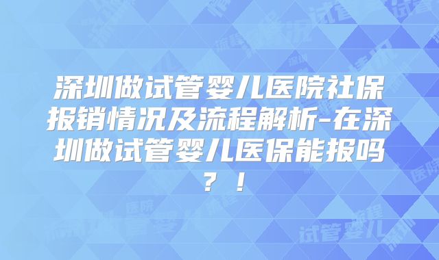 深圳做试管婴儿医院社保报销情况及流程解析-在深圳做试管婴儿医保能报吗？！