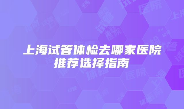 上海试管体检去哪家医院推荐选择指南