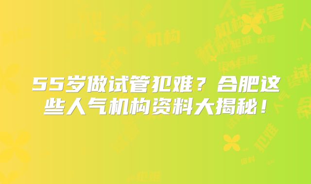55岁做试管犯难？合肥这些人气机构资料大揭秘！