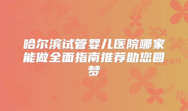哈尔滨试管婴儿医院哪家能做全面指南推荐助您圆梦