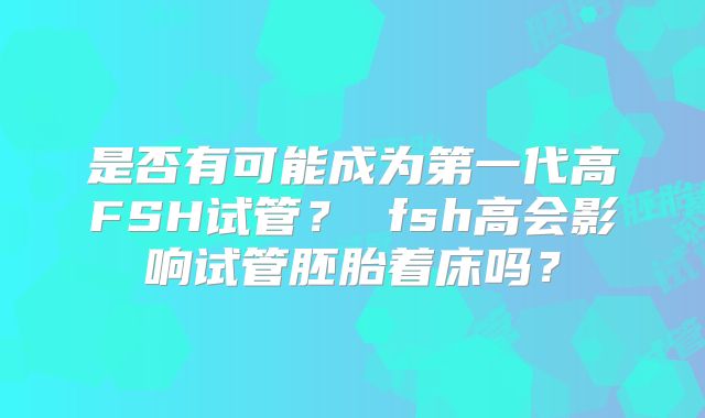 是否有可能成为第一代高FSH试管？ fsh高会影响试管胚胎着床吗？