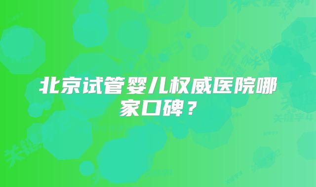 北京试管婴儿权威医院哪家口碑？