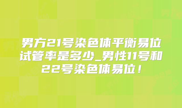 男方21号染色体平衡易位试管率是多少_男性11号和22号染色体易位!