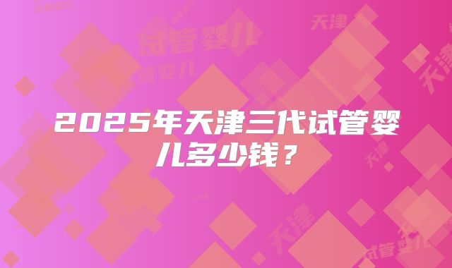 2025年天津三代试管婴儿多少钱？
