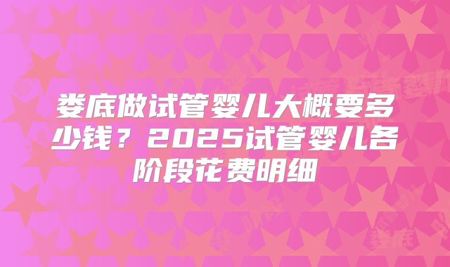 娄底做试管婴儿大概要多少钱？2025试管婴儿各阶段花费明细