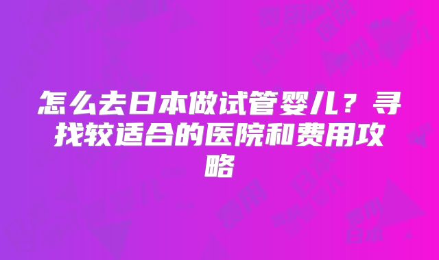 怎么去日本做试管婴儿？寻找较适合的医院和费用攻略