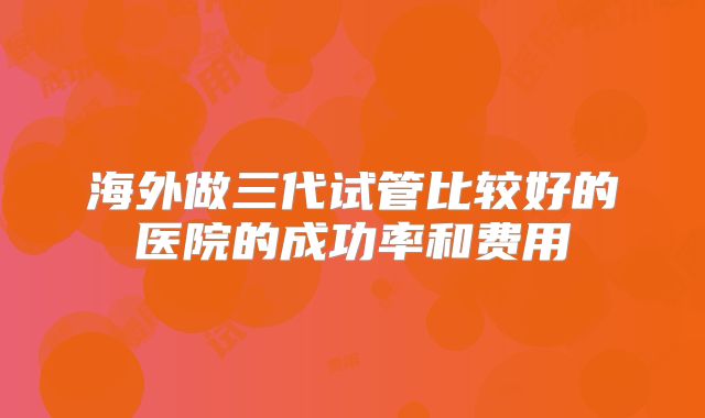 海外做三代试管比较好的医院的成功率和费用