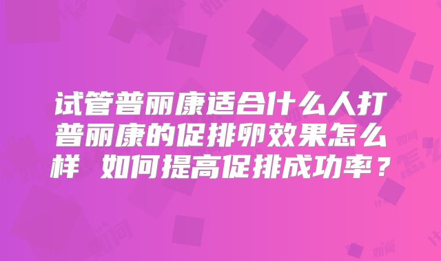 试管普丽康适合什么人打普丽康的促排卵效果怎么样 如何提高促排成功率？