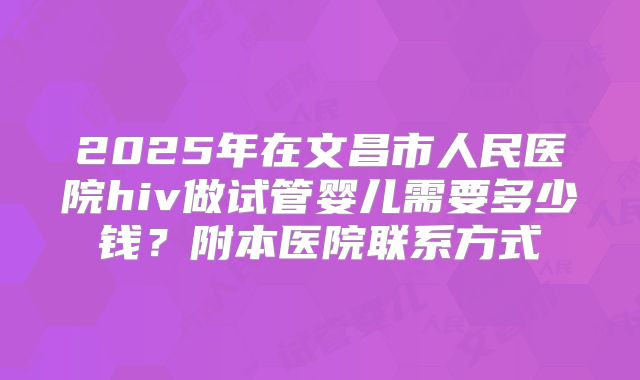 2025年在文昌市人民医院hiv做试管婴儿需要多少钱?附本医院联系方式