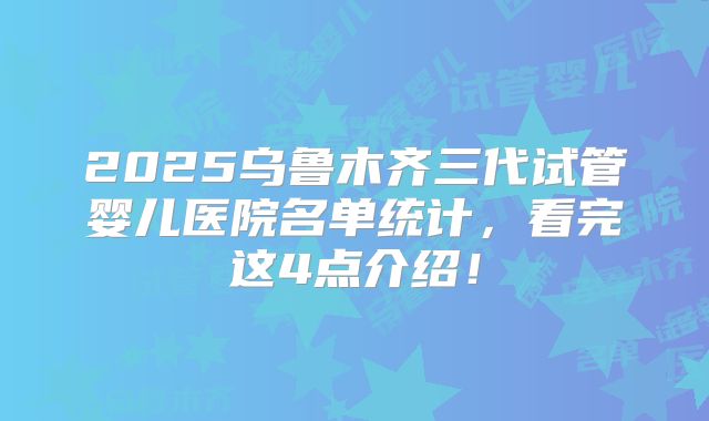 2025乌鲁木齐三代试管婴儿医院名单统计,看完这4点介绍!