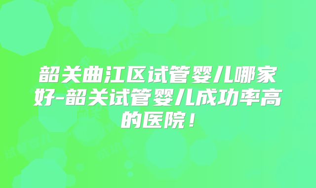 韶关曲江区试管婴儿哪家好-韶关试管婴儿成功率高的医院！
