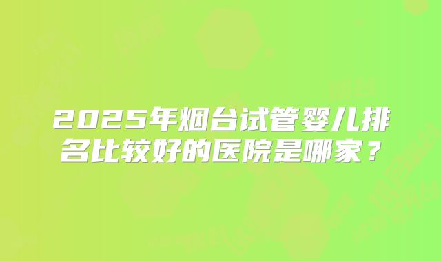 2025年烟台试管婴儿排名比较好的医院是哪家？