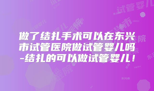 做了结扎手术可以在东兴市试管医院做试管婴儿吗-结扎的可以做试管婴儿!