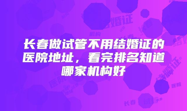 长春做试管不用结婚证的医院地址，看完排名知道哪家机构好