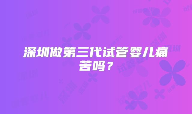 深圳做第三代试管婴儿痛苦吗？