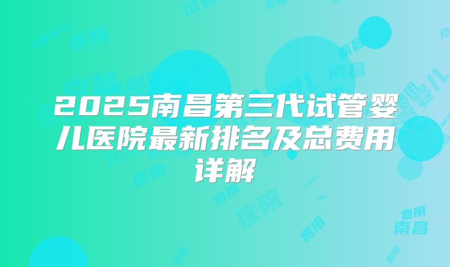 2025南昌第三代试管婴儿医院最新排名及总费用详解