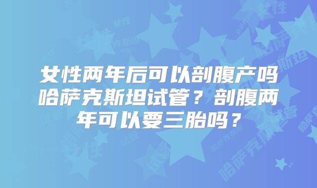 女性两年后可以剖腹产吗哈萨克斯坦试管?剖腹两年可以要三胎吗?