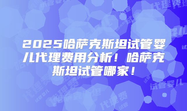 2025哈萨克斯坦试管婴儿代理费用分析！哈萨克斯坦试管哪家！