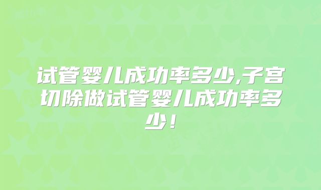 试管婴儿成功率多少,子宫切除做试管婴儿成功率多少！