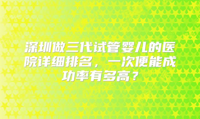 深圳做三代试管婴儿的医院详细排名，一次便能成功率有多高？