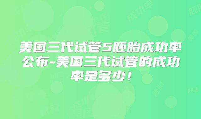 美国三代试管5胚胎成功率公布-美国三代试管的成功率是多少！
